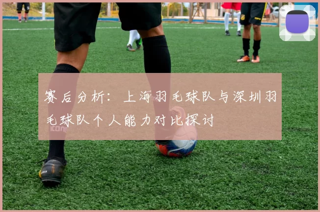 赛后分析：上海羽毛球队与深圳羽毛球队个人能力对比探讨