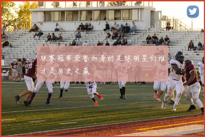 联赛冠军荣誉加身的足球明星们谁才是历史之最