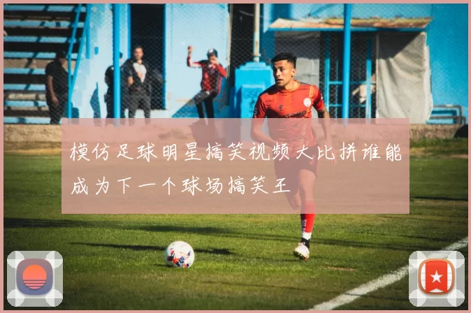 模仿足球明星搞笑视频大比拼谁能成为下一个球场搞笑王