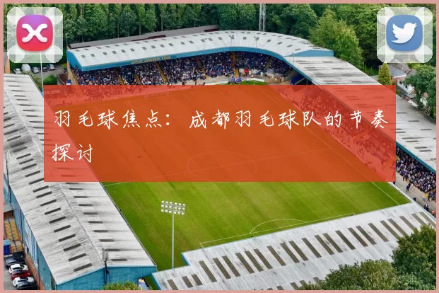 羽毛球焦点：成都羽毛球队的节奏探讨