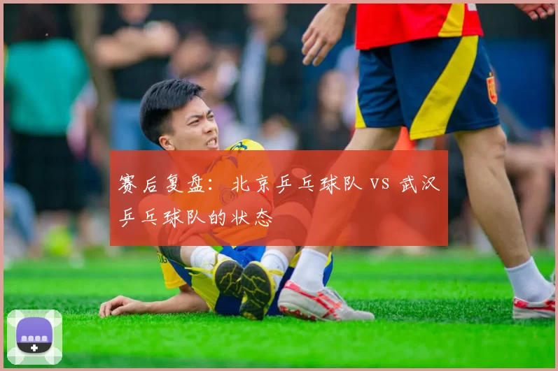 赛后复盘：北京乒乓球队 vs 武汉乒乓球队的状态