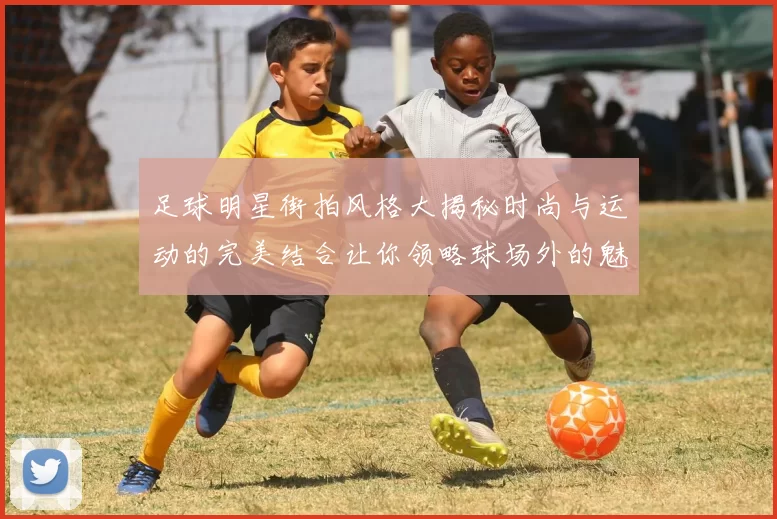 足球明星街拍风格大揭秘时尚与运动的完美结合让你领略球场外的魅力