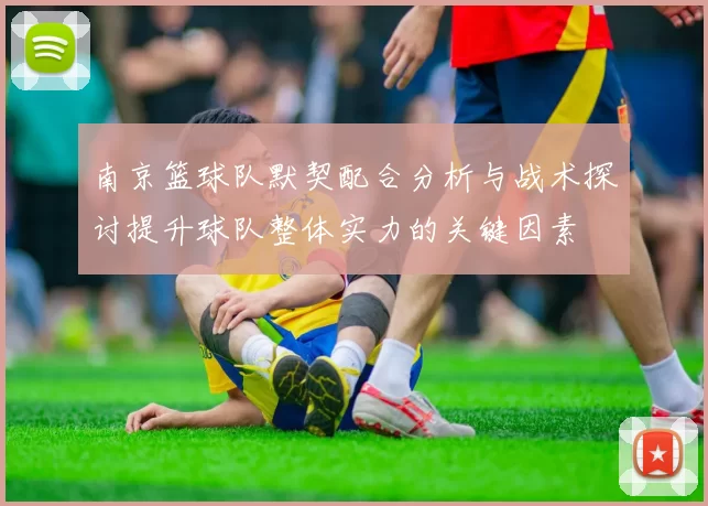 南京篮球队默契配合分析与战术探讨提升球队整体实力的关键因素
