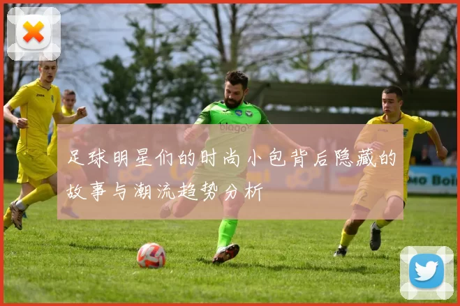 足球明星们的时尚小包背后隐藏的故事与潮流趋势分析