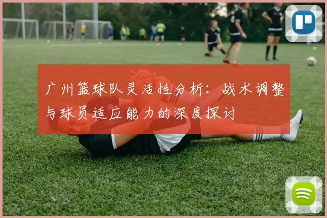 广州篮球队灵活性分析：战术调整与球员适应能力的深度探讨